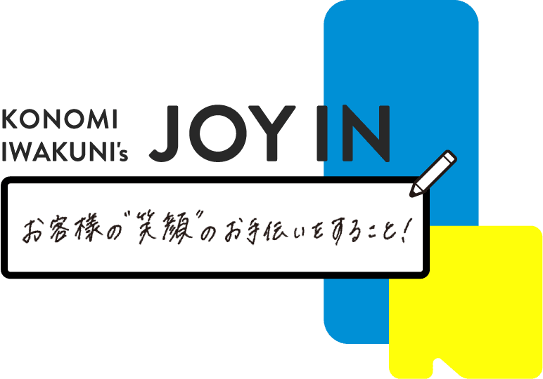 KONOMI IWAKUNI's JOY IN - お客様の”笑顔”のお手伝いをすること！